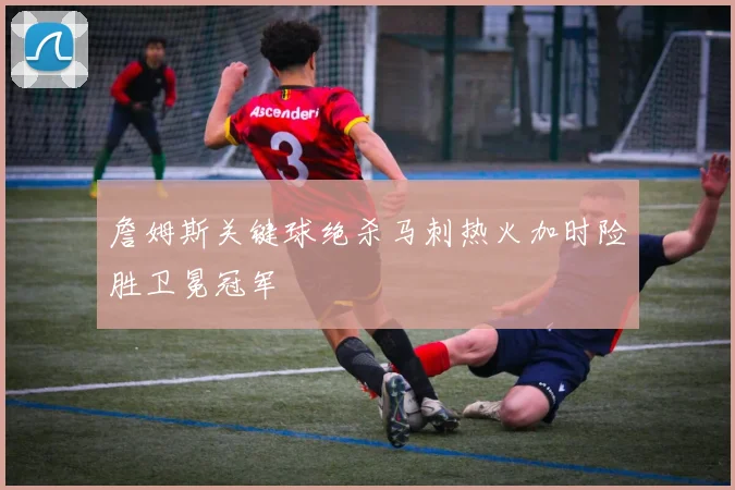 詹姆斯关键球绝杀马刺热火加时险胜卫冕冠军