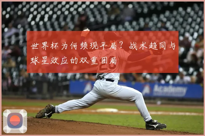 世界杯为何频现平局?战术趋同与球星效应的双重困局