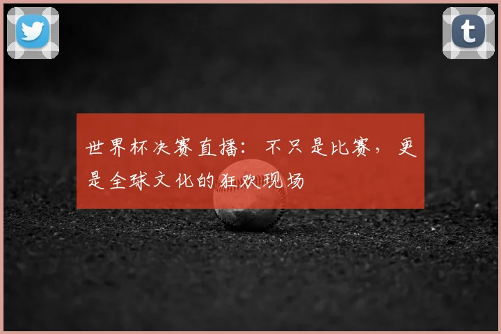 世界杯决赛直播:不只是比赛,更是全球文化的狂欢现场