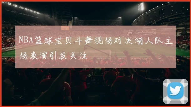 NBA篮球宝贝斗舞现场对决湖人队主场表演引发关注