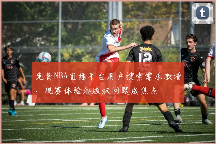 免费NBA直播平台用户搜索需求激增，观赛体验和版权问题成焦点