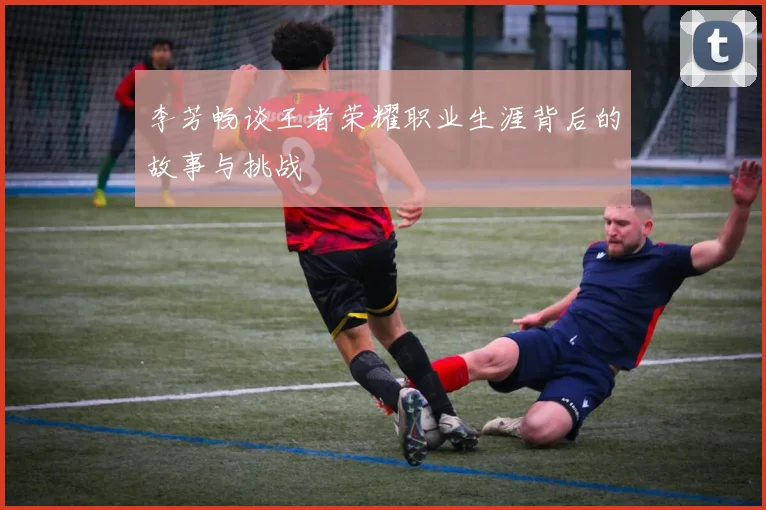 李芳畅谈王者荣耀职业生涯背后的故事与挑战