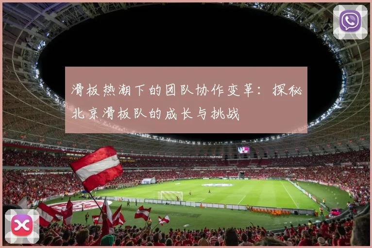 滑板热潮下的团队协作变革:探秘北京滑板队的成长与挑战