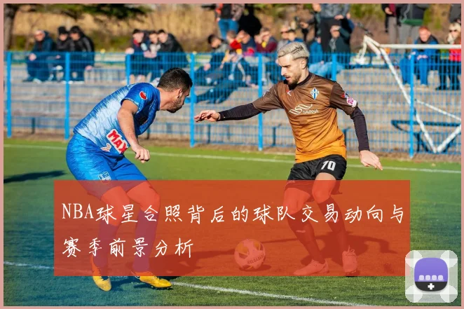 NBA球星合照背后的球队交易动向与赛季前景分析