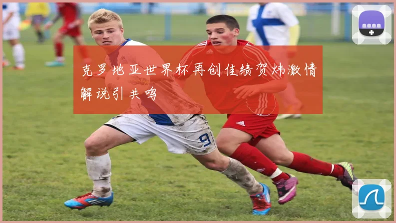 克罗地亚世界杯再创佳绩贺炜激情解说引共鸣