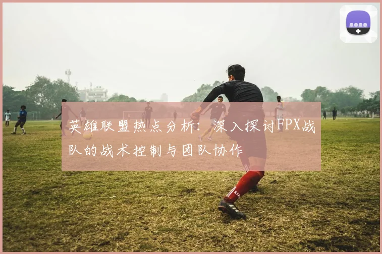 英雄联盟热点分析:深入探讨FPX战队的战术控制与团队协作