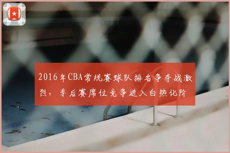 2016年CBA常规赛球队排名争夺战激烈,季后赛席位竞争进入白热化阶段