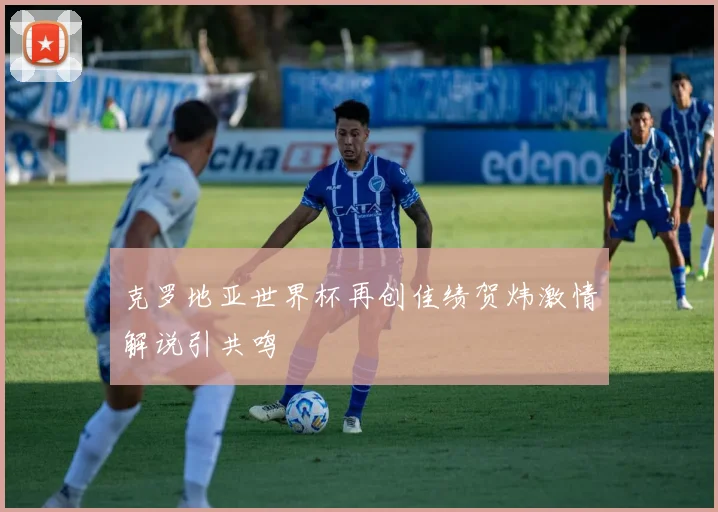 克罗地亚世界杯再创佳绩贺炜激情解说引共鸣