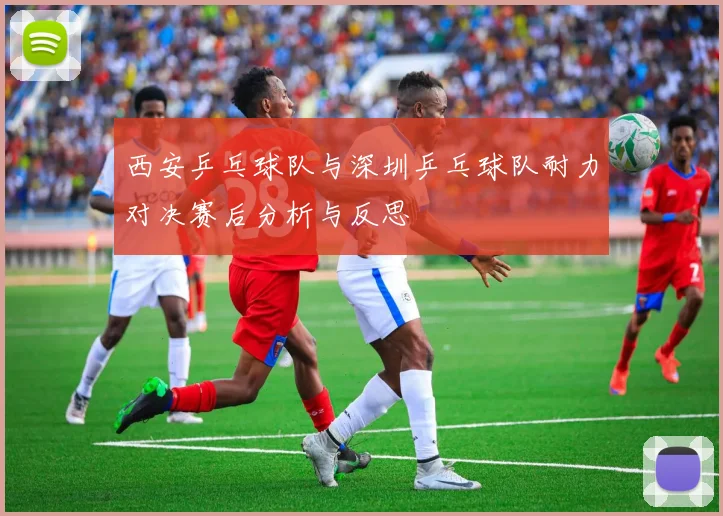 西安乒乓球队与深圳乒乓球队耐力对决赛后分析与反思