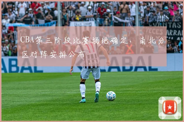 CBA第三阶段比赛场地确定，南北分区对阵安排公布