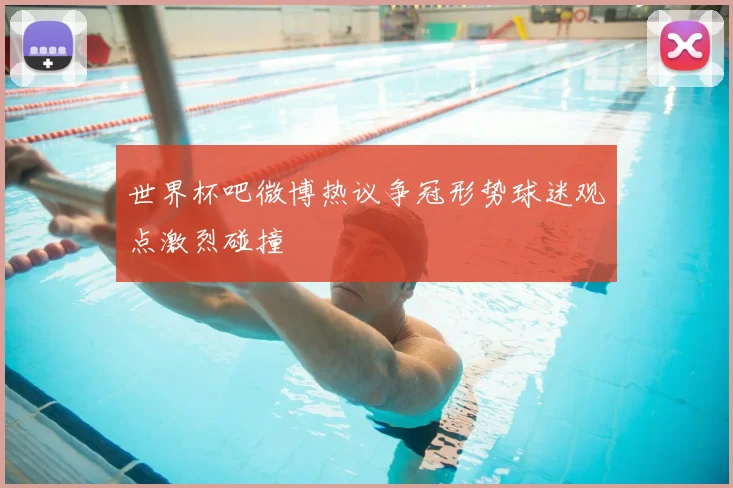 世界杯吧微博热议争冠形势球迷观点激烈碰撞