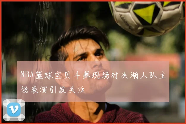 NBA篮球宝贝斗舞现场对决湖人队主场表演引发关注