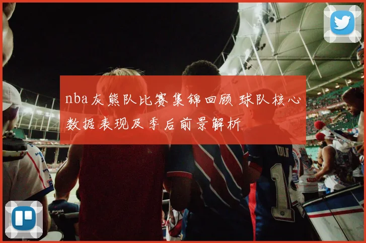 nba灰熊队比赛集锦回顾 球队核心数据表现及季后前景解析