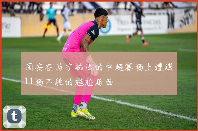 国安在马宁执法的中超赛场上遭遇11场不胜的尴尬局面