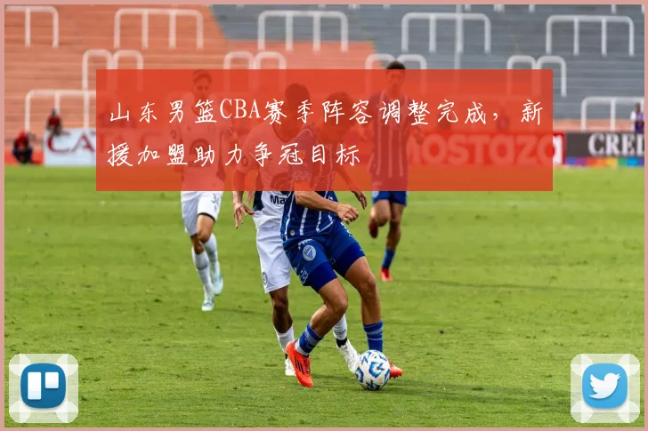 山东男篮CBA赛季阵容调整完成,新援加盟助力争冠目标