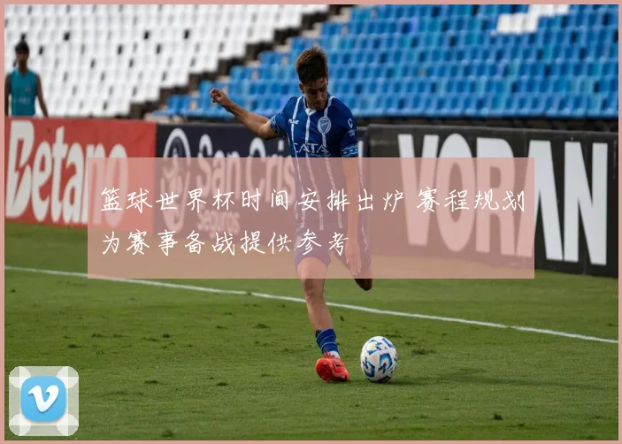篮球世界杯时间安排出炉 赛程规划为赛事备战提供参考
