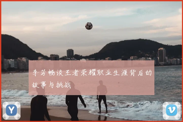 李芳畅谈王者荣耀职业生涯背后的故事与挑战