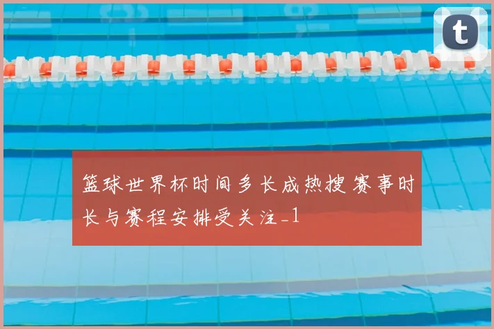 篮球世界杯时间多长成热搜 赛事时长与赛程安排受关注_1