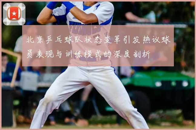 北京乒乓球队状态变革引发热议球员表现与训练模式的深度剖析