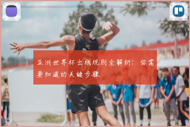 亚洲世界杯出线规则全解析:你需要知道的关键步骤