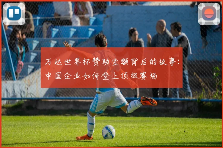 万达世界杯赞助金额背后的故事：中国企业如何登上顶级赛场