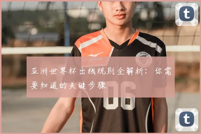 亚洲世界杯出线规则全解析:你需要知道的关键步骤