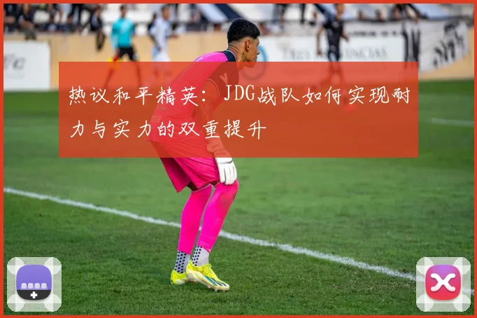 热议和平精英：JDG战队如何实现耐力与实力的双重提升