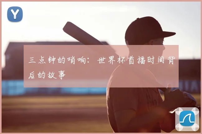三点钟的哨响:世界杯首播时间背后的故事