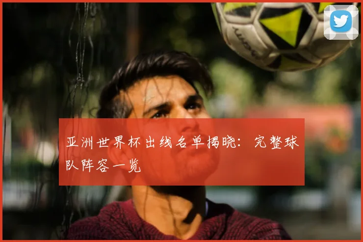 亚洲世界杯出线名单揭晓:完整球队阵容一览