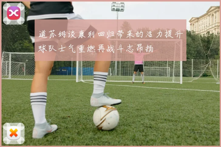 道苏姆谈康利回归带来的活力提升球队士气重燃再战斗志昂扬